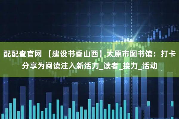 配配查官网 【建设书香山西】太原市图书馆：打卡分享为阅读注入新活力_读者_接力_活动