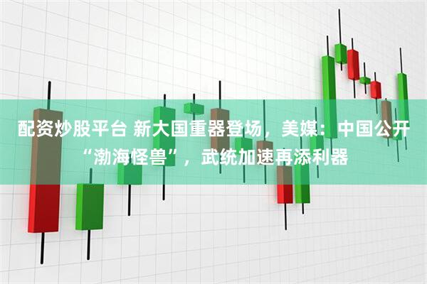 配资炒股平台 新大国重器登场，美媒：中国公开“渤海怪兽”，武统加速再添利器
