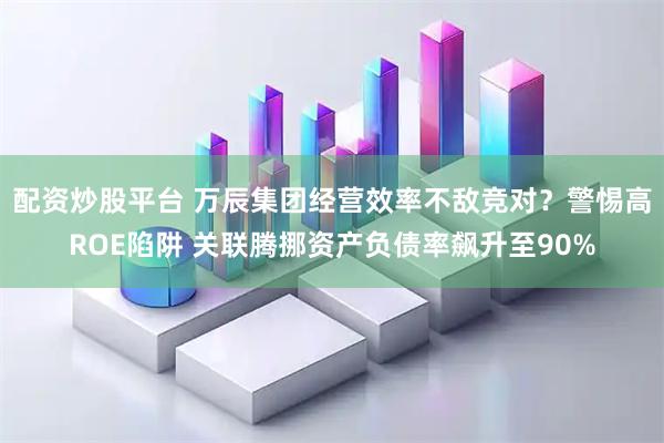 配资炒股平台 万辰集团经营效率不敌竞对？警惕高ROE陷阱 关联腾挪资产负债率飙升至90%