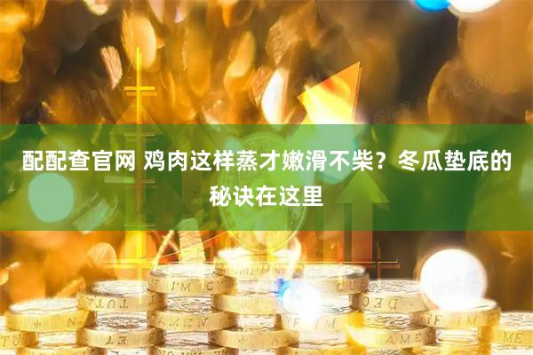 配配查官网 鸡肉这样蒸才嫩滑不柴？冬瓜垫底的秘诀在这里