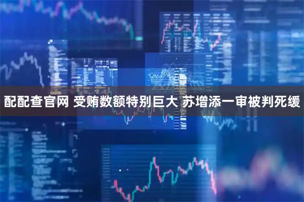 配配查官网 受贿数额特别巨大 苏增添一审被判死缓