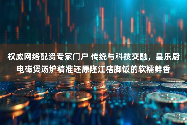 权威网络配资专家门户 传统与科技交融，皇乐厨电磁煲汤炉精准还原隆江猪脚饭的软糯鲜香