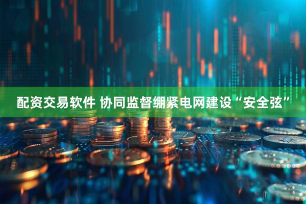 配资交易软件 协同监督绷紧电网建设“安全弦”