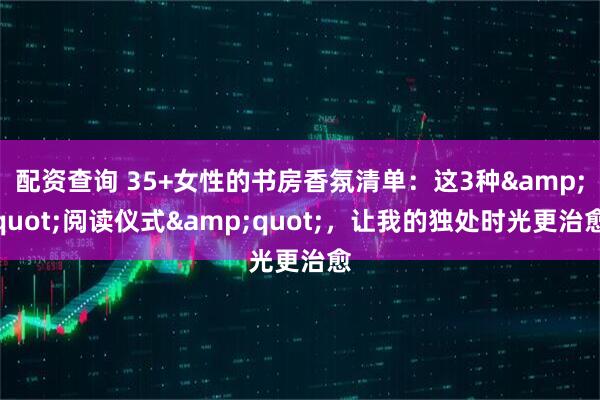 配资查询 35+女性的书房香氛清单：这3种"阅读仪式"，让我的独处时光更治愈