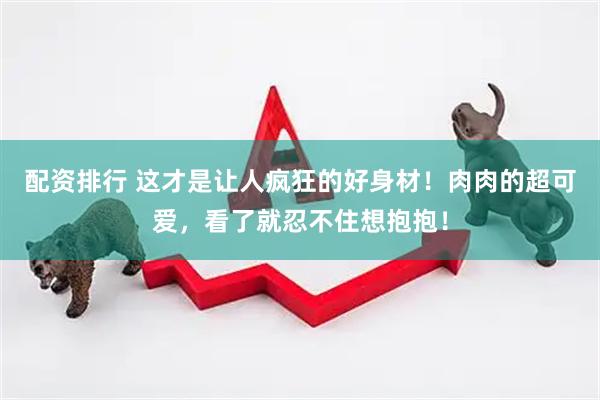 配资排行 这才是让人疯狂的好身材！肉肉的超可爱，看了就忍不住想抱抱！