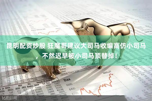 昆明配资炒股 狂魔哥建议大司马收编高仿小司马，不然迟早被小司马顶替掉！