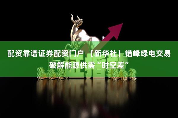 配资靠谱证券配资门户 【新华社】错峰绿电交易破解能源供需“时空差”