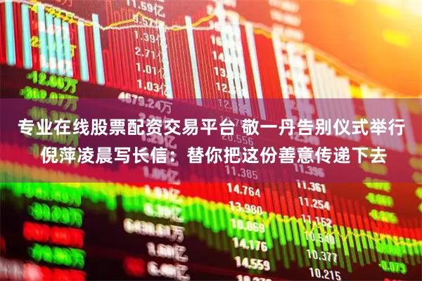 专业在线股票配资交易平台 敬一丹告别仪式举行 倪萍凌晨写长信：替你把这份善意传递下去